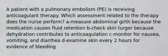 A patient with a pulmonary embolism (PE) is receiving anticoagulant therapy. Which assessment related to the therapy does the nurse perform? a-measure abdominal girth because the medication causes fluid retention b-check skin turgor because dehydration contributes to anticoagulation c-monitor for nausea, vomiting, and diarrhea d-examine skin every 2 hours for evidence of bleeding