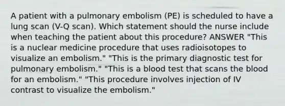 A patient with a pulmonary embolism (PE) is scheduled to have a lung scan (V-Q scan). Which statement should the nurse include when teaching the patient about this procedure? ANSWER "This is a nuclear medicine procedure that uses radioisotopes to visualize an embolism." "This is the primary diagnostic test for pulmonary embolism." "This is a blood test that scans the blood for an embolism." "This procedure involves injection of IV contrast to visualize the embolism."