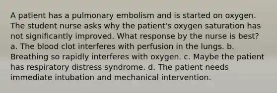 A patient has a pulmonary embolism and is started on oxygen. The student nurse asks why the patient's oxygen saturation has not significantly improved. What response by the nurse is best? a. The blood clot interferes with perfusion in the lungs. b. Breathing so rapidly interferes with oxygen. c. Maybe the patient has respiratory distress syndrome. d. The patient needs immediate intubation and mechanical intervention.