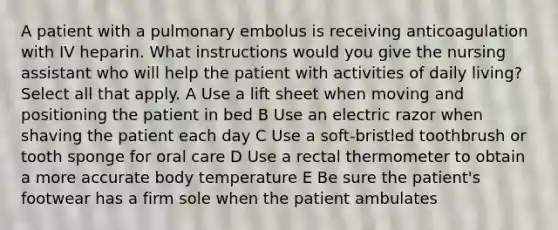 A patient with a pulmonary embolus is receiving anticoagulation with IV heparin. What instructions would you give the nursing assistant who will help the patient with activities of daily living? Select all that apply. A Use a lift sheet when moving and positioning the patient in bed B Use an electric razor when shaving the patient each day C Use a soft-bristled toothbrush or tooth sponge for oral care D Use a rectal thermometer to obtain a more accurate body temperature E Be sure the patient's footwear has a firm sole when the patient ambulates