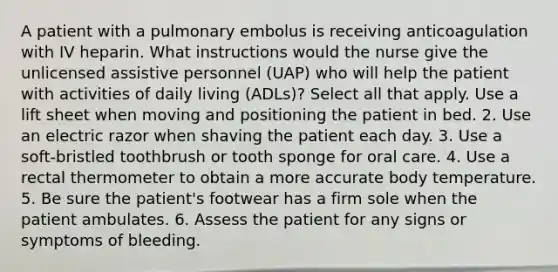 A patient with a pulmonary embolus is receiving anticoagulation with IV heparin. What instructions would the nurse give the unlicensed assistive personnel (UAP) who will help the patient with activities of daily living (ADLs)? Select all that apply. Use a lift sheet when moving and positioning the patient in bed. 2. Use an electric razor when shaving the patient each day. 3. Use a soft-bristled toothbrush or tooth sponge for oral care. 4. Use a rectal thermometer to obtain a more accurate body temperature. 5. Be sure the patient's footwear has a firm sole when the patient ambulates. 6. Assess the patient for any signs or symptoms of bleeding.