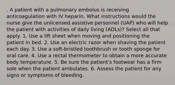 . A patient with a pulmonary embolus is receiving anticoagulation with IV heparin. What instructions would the nurse give the unlicensed assistive personnel (UAP) who will help the patient with activities of daily living (ADLs)? Select all that apply. 1. Use a lift sheet when moving and positioning the patient in bed. 2. Use an electric razor when shaving the patient each day. 3. Use a soft-bristled toothbrush or tooth sponge for oral care. 4. Use a rectal thermometer to obtain a more accurate body temperature. 5. Be sure the patient's footwear has a firm sole when the patient ambulates. 6. Assess the patient for any signs or symptoms of bleeding.