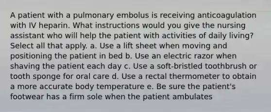 A patient with a pulmonary embolus is receiving anticoagulation with IV heparin. What instructions would you give the nursing assistant who will help the patient with activities of daily living? Select all that apply. a. Use a lift sheet when moving and positioning the patient in bed b. Use an electric razor when shaving the patient each day c. Use a soft-bristled toothbrush or tooth sponge for oral care d. Use a rectal thermometer to obtain a more accurate body temperature e. Be sure the patient's footwear has a firm sole when the patient ambulates