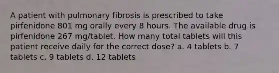 A patient with pulmonary fibrosis is prescribed to take pirfenidone 801 mg orally every 8 hours. The available drug is pirfenidone 267 mg/tablet. How many total tablets will this patient receive daily for the correct dose? a. 4 tablets b. 7 tablets c. 9 tablets d. 12 tablets