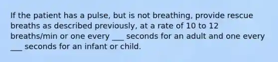 If the patient has a pulse, but is not breathing, provide rescue breaths as described previously, at a rate of 10 to 12 breaths/min or one every ___ seconds for an adult and one every ___ seconds for an infant or child.