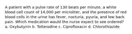 A patient with a pulse rate of 130 beats per minute, a white blood cell count of 14,000 per microliter, and the presence of red blood cells in the urine has fever, nocturia, pyuria, and low back pain. Which medication would the nurse expect to see ordered? a. Oxybutynin b. Tolterodine c. Ciprofloxacin d. Chlorothiazide