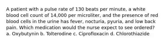 A patient with a pulse rate of 130 beats per minute, a white blood cell count of 14,000 per microliter, and the presence of red blood cells in the urine has fever, nocturia, pyuria, and low back pain. Which medication would the nurse expect to see ordered? a. Oxybutynin b. Tolterodine c. Ciprofloxacin d. Chlorothiazide