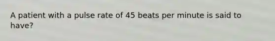 A patient with a pulse rate of 45 beats per minute is said to have?