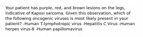 Your patient has purple, red, and brown lesions on the legs, indicative of Kaposi sarcoma. Given this observation, which of the following oncogenic viruses is most likely present in your patient? -Human T-lymphotropic virus -Hepatitis C Virus -Human herpes virus-8 -Human papillomavirus