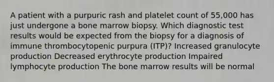 A patient with a purpuric rash and platelet count of 55,000 has just undergone a bone marrow biopsy. Which diagnostic test results would be expected from the biopsy for a diagnosis of immune thrombocytopenic purpura (ITP)? Increased granulocyte production Decreased erythrocyte production Impaired lymphocyte production The bone marrow results will be normal