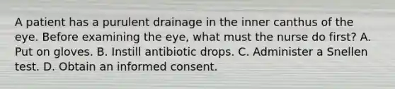 A patient has a purulent drainage in the inner canthus of the eye. Before examining the eye, what must the nurse do first? A. Put on gloves. B. Instill antibiotic drops. C. Administer a Snellen test. D. Obtain an informed consent.