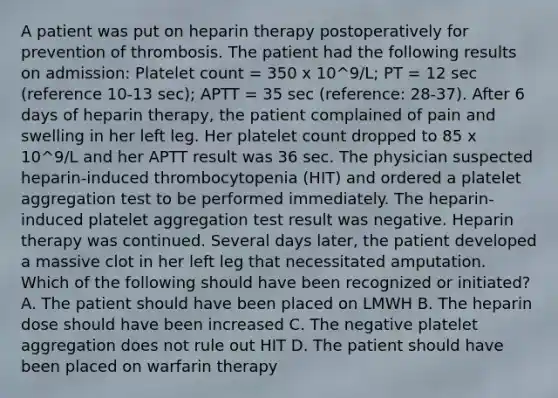 A patient was put on heparin therapy postoperatively for prevention of thrombosis. The patient had the following results on admission: Platelet count = 350 x 10^9/L; PT = 12 sec (reference 10-13 sec); APTT = 35 sec (reference: 28-37). After 6 days of heparin therapy, the patient complained of pain and swelling in her left leg. Her platelet count dropped to 85 x 10^9/L and her APTT result was 36 sec. The physician suspected heparin-induced thrombocytopenia (HIT) and ordered a platelet aggregation test to be performed immediately. The heparin-induced platelet aggregation test result was negative. Heparin therapy was continued. Several days later, the patient developed a massive clot in her left leg that necessitated amputation. Which of the following should have been recognized or initiated? A. The patient should have been placed on LMWH B. The heparin dose should have been increased C. The negative platelet aggregation does not rule out HIT D. The patient should have been placed on warfarin therapy