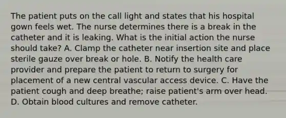 The patient puts on the call light and states that his hospital gown feels wet. The nurse determines there is a break in the catheter and it is leaking. What is the initial action the nurse should take? A. Clamp the catheter near insertion site and place sterile gauze over break or hole. B. Notify the health care provider and prepare the patient to return to surgery for placement of a new central vascular access device. C. Have the patient cough and deep breathe; raise patient's arm over head. D. Obtain blood cultures and remove catheter.