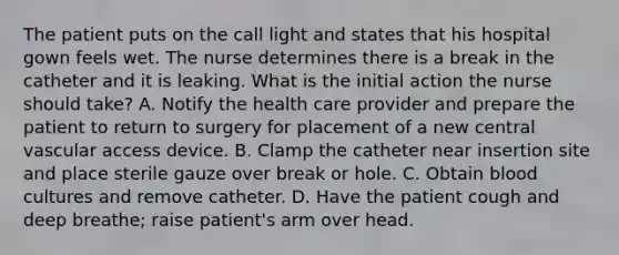 The patient puts on the call light and states that his hospital gown feels wet. The nurse determines there is a break in the catheter and it is leaking. What is the initial action the nurse should take? A. Notify the health care provider and prepare the patient to return to surgery for placement of a new central vascular access device. B. Clamp the catheter near insertion site and place sterile gauze over break or hole. C. Obtain blood cultures and remove catheter. D. Have the patient cough and deep breathe; raise patient's arm over head.