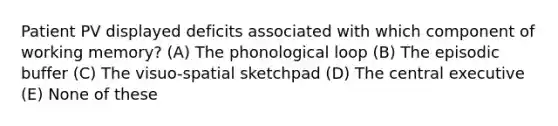 Patient PV displayed deficits associated with which component of working memory? (A) The phonological loop (B) The episodic buffer (C) The visuo-spatial sketchpad (D) The central executive (E) None of these