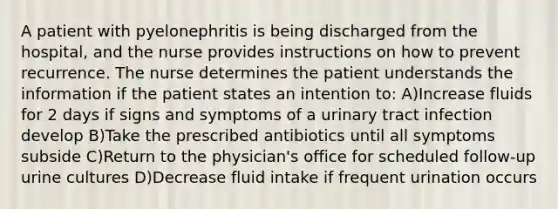 A patient with pyelonephritis is being discharged from the hospital, and the nurse provides instructions on how to prevent recurrence. The nurse determines the patient understands the information if the patient states an intention to: A)Increase fluids for 2 days if signs and symptoms of a urinary tract infection develop B)Take the prescribed antibiotics until all symptoms subside C)Return to the physician's office for scheduled follow-up urine cultures D)Decrease fluid intake if frequent urination occurs