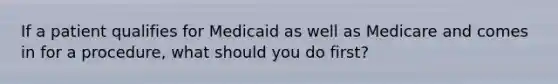 If a patient qualifies for Medicaid as well as Medicare and comes in for a procedure, what should you do first?