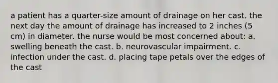 a patient has a quarter-size amount of drainage on her cast. the next day the amount of drainage has increased to 2 inches (5 cm) in diameter. the nurse would be most concerned about: a. swelling beneath the cast. b. neurovascular impairment. c. infection under the cast. d. placing tape petals over the edges of the cast