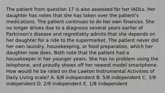 The patient from question 17 is also assessed for her IADLs. Her daughter has notes that she has taken over the patient's medications. The patient continues to do her own finances. She no longer drives due to a diagnosis several years earlier of Parkinson's disease and regrettably admits that she depends on her daughter for a ride to the supermarket. The patient never did her own laundry, housekeeping, or food preparation, which her daughter now does. Both note that the patient had a housekeeper in her younger years. She has no problem using the telephone, and proudly shows off her newest model smartphone. How would he be rated on the Lawton Instrumental Activities of Daily Living scale? A. 6/8 independent B. 5/8 independent C. 3/8 independent D. 2/8 independent E. 1/8 independent