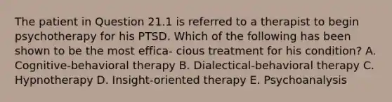 The patient in Question 21.1 is referred to a therapist to begin psychotherapy for his PTSD. Which of the following has been shown to be the most effica- cious treatment for his condition? A. Cognitive-behavioral therapy B. Dialectical-behavioral therapy C. Hypnotherapy D. Insight-oriented therapy E. Psychoanalysis