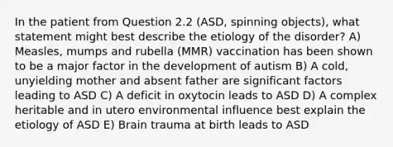 In the patient from Question 2.2 (ASD, spinning objects), what statement might best describe the etiology of the disorder? A) Measles, mumps and rubella (MMR) vaccination has been shown to be a major factor in the development of autism B) A cold, unyielding mother and absent father are significant factors leading to ASD C) A deficit in oxytocin leads to ASD D) A complex heritable and in utero environmental influence best explain the etiology of ASD E) Brain trauma at birth leads to ASD