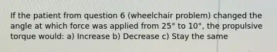 If the patient from question 6 (wheelchair problem) changed the angle at which force was applied from 25° to 10°, the propulsive torque would: a) Increase b) Decrease c) Stay the same