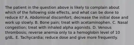 The patient in the question above is likely to complain about which of the following side effects, and what can be done to reduce it? A. Abdominal discomfort; decrease the initial dose and work up slowly. B. Bone pain; treat with acetaminophen. C. Nasal congestion; treat with inhaled alpha agonists. D. Venous thrombosis; reverse anemia only to a hemoglobin level of 10 g/dL. E. Tachycardia; reduce dose and give more frequently.