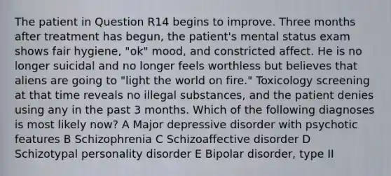 The patient in Question R14 begins to improve. Three months after treatment has begun, the patient's mental status exam shows fair hygiene, "ok" mood, and constricted affect. He is no longer suicidal and no longer feels worthless but believes that aliens are going to "light the world on fire." Toxicology screening at that time reveals no illegal substances, and the patient denies using any in the past 3 months. Which of the following diagnoses is most likely now? A Major depressive disorder with psychotic features B Schizophrenia C Schizoaffective disorder D Schizotypal personality disorder E Bipolar disorder, type II