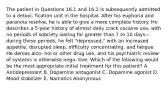 The patient in Questions 16.1 and 16.2 is subsequently admitted to a detoxi- fication unit in the hospital. After his euphoria and paranoia resolve, he is able to give a more complete history. He describes a 5-year history of almost daily crack cocaine use, with no periods of sobriety lasting for greater than 7 to 10 days—during these periods, he felt "depressed," with an increased appetite, disrupted sleep, difficulty concentrating, and fatigue. He denies alco- hol or other drug use, and his psychiatric review of systems is otherwise nega- tive. Which of the following would be the most appropriate initial treatment for this patient? A. Antidepressant B. Dopamine antagonist C. Dopamine agonist D. Mood stabilizer E. Narcotics Anonymous