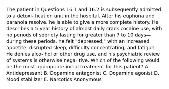 The patient in Questions 16.1 and 16.2 is subsequently admitted to a detoxi- fication unit in the hospital. After his euphoria and paranoia resolve, he is able to give a more complete history. He describes a 5-year history of almost daily crack cocaine use, with no periods of sobriety lasting for <a href='https://www.questionai.com/knowledge/ktgHnBD4o3-greater-than' class='anchor-knowledge'>greater than</a> 7 to 10 days—during these periods, he felt "depressed," with an increased appetite, disrupted sleep, difficulty concentrating, and fatigue. He denies alco- hol or other drug use, and his psychiatric review of systems is otherwise nega- tive. Which of the following would be the most appropriate initial treatment for this patient? A. Antidepressant B. Dopamine antagonist C. Dopamine agonist D. Mood stabilizer E. Narcotics Anonymous