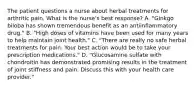 The patient questions a nurse about herbal treatments for arthritic pain. What is the nurse's best response? A. "Ginkgo biloba has shown tremendous benefit as an antiinflammatory drug." B. "High doses of vitamins have been used for many years to help maintain joint health." C. "There are really no safe herbal treatments for pain. Your best action would be to take your prescription medications." D. "Glucosamine sulfate with chondroitin has demonstrated promising results in the treatment of joint stiffness and pain. Discuss this with your health care provider."