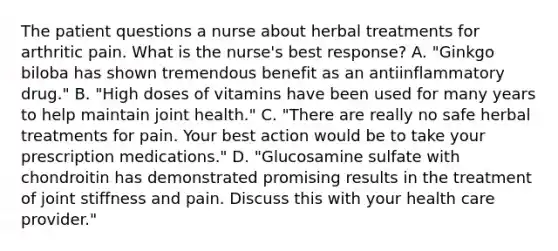 The patient questions a nurse about herbal treatments for arthritic pain. What is the nurse's best response? A. "Ginkgo biloba has shown tremendous benefit as an antiinflammatory drug." B. "High doses of vitamins have been used for many years to help maintain joint health." C. "There are really no safe herbal treatments for pain. Your best action would be to take your prescription medications." D. "Glucosamine sulfate with chondroitin has demonstrated promising results in the treatment of joint stiffness and pain. Discuss this with your health care provider."