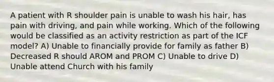 A patient with R shoulder pain is unable to wash his hair, has pain with driving, and pain while working. Which of the following would be classified as an activity restriction as part of the ICF model? A) Unable to financially provide for family as father B) Decreased R should AROM and PROM C) Unable to drive D) Unable attend Church with his family