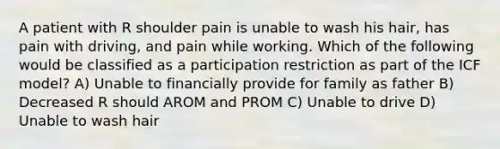 A patient with R shoulder pain is unable to wash his hair, has pain with driving, and pain while working. Which of the following would be classified as a participation restriction as part of the ICF model? A) Unable to financially provide for family as father B) Decreased R should AROM and PROM C) Unable to drive D) Unable to wash hair