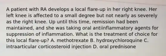 A patient with RA develops a local flare-up in her right knee. Her left knee is affected to a small degree but not nearly as severely as the right knee. Up until this time, remission had been maintained, and she was taking oral antiinflammatory agents for suppression of inflammation. What is the treatment of choice for this local flare-up? A. methotrexate B. hydroxychloroquine C. intraarticular corticosteroid injection D. oral prednisone