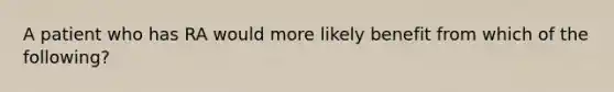 A patient who has RA would more likely benefit from which of the following?