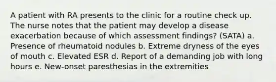 A patient with RA presents to the clinic for a routine check up. The nurse notes that the patient may develop a disease exacerbation because of which assessment findings? (SATA) a. Presence of rheumatoid nodules b. Extreme dryness of the eyes of mouth c. Elevated ESR d. Report of a demanding job with long hours e. New-onset paresthesias in the extremities