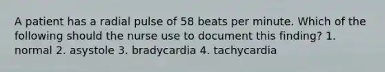 A patient has a radial pulse of 58 beats per minute. Which of the following should the nurse use to document this finding? 1. normal 2. asystole 3. bradycardia 4. tachycardia