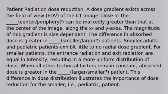 Patient Radiation dose reduction: A dose gradient exists across the field of view (FOV) of the CT image. Dose at the _____(center/periphery?) can be markedly greater than that at the center of the image, along the x- and y-axes. The magnitude of this gradient is size dependent. The difference in absorbed dose is greater in _____(smaller/larger?) patients. Smaller adults and pediatric patients exhibit little to no radial dose gradient. For smaller patients, the entrance radiation and exit radiation are equal in intensity, resulting in a more uniform distribution of dose. When all other technical factors remain constant, absorbed dose is greater in the _____(larger/smaller?) patient. This difference in dose distribution illustrates the importance of dose reduction for the smaller, i.e., pediatric, patient.