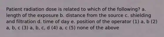 Patient radiation dose is related to which of the following? a. length of the exposure b. distance from the source c. shielding and filtration d. time of day e. position of the operator (1) a, b (2) a, b, c (3) a, b, c, d (4) a, c (5) none of the above