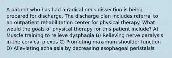 A patient who has had a radical neck dissection is being prepared for discharge. The discharge plan includes referral to an outpatient rehabilitation center for physical therapy. What would the goals of physical therapy for this patient include? A) Muscle training to relieve dysphagia B) Relieving nerve paralysis in the cervical plexus C) Promoting maximum shoulder function D) Alleviating achalasia by decreasing esophageal peristalsis