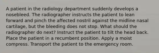 A patient in the radiology department suddenly develops a nosebleed. The radiographer instructs the patient to lean forward and pinch the affected nostril against the midline nasal cartilage, but the bleeding does not stop. What should the radiographer do next? Instruct the patient to tilt the head back. Place the patient in a recumbent position. Apply a moist compress. Transport the patient to the emergency room.