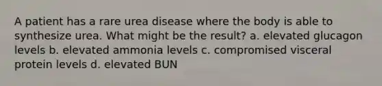 A patient has a rare urea disease where the body is able to synthesize urea. What might be the result? a. elevated glucagon levels b. elevated ammonia levels c. compromised visceral protein levels d. elevated BUN