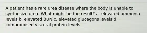 A patient has a rare urea disease where the body is unable to synthesize urea. What might be the result? a. elevated ammonia levels b. elevated BUN c. elevated glucagons levels d. compromised visceral protein levels