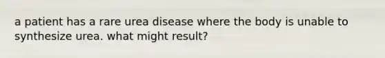 a patient has a rare urea disease where the body is unable to synthesize urea. what might result?