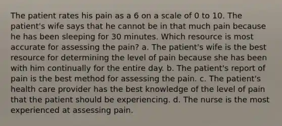 The patient rates his pain as a 6 on a scale of 0 to 10. The patient's wife says that he cannot be in that much pain because he has been sleeping for 30 minutes. Which resource is most accurate for assessing the pain? a. The patient's wife is the best resource for determining the level of pain because she has been with him continually for the entire day. b. The patient's report of pain is the best method for assessing the pain. c. The patient's health care provider has the best knowledge of the level of pain that the patient should be experiencing. d. The nurse is the most experienced at assessing pain.