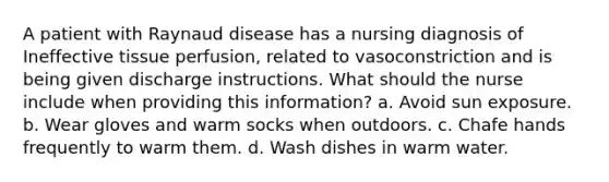 A patient with Raynaud disease has a nursing diagnosis of Ineffective tissue perfusion, related to vasoconstriction and is being given discharge instructions. What should the nurse include when providing this information? a. Avoid sun exposure. b. Wear gloves and warm socks when outdoors. c. Chafe hands frequently to warm them. d. Wash dishes in warm water.