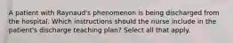 A patient with Raynaud's phenomenon is being discharged from the hospital. Which instructions should the nurse include in the patient's discharge teaching plan? Select all that apply.