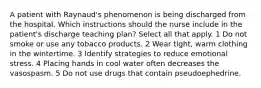 A patient with Raynaud's phenomenon is being discharged from the hospital. Which instructions should the nurse include in the patient's discharge teaching plan? Select all that apply. 1 Do not smoke or use any tobacco products. 2 Wear tight, warm clothing in the wintertime. 3 Identify strategies to reduce emotional stress. 4 Placing hands in cool water often decreases the vasospasm. 5 Do not use drugs that contain pseudoephedrine.