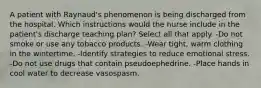 A patient with Raynaud's phenomenon is being discharged from the hospital. Which instructions would the nurse include in the patient's discharge teaching plan? Select all that apply. -Do not smoke or use any tobacco products. -Wear tight, warm clothing in the wintertime. -Identify strategies to reduce emotional stress. -Do not use drugs that contain pseudoephedrine. -Place hands in cool water to decrease vasospasm.